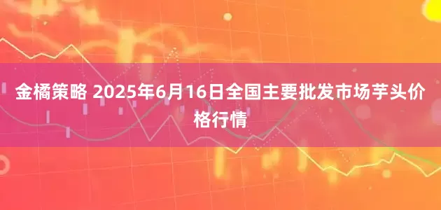 金橘策略 2025年6月16日全国主要批发市场芋头价格行情