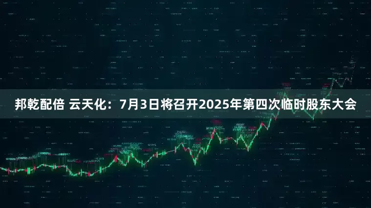 邦乾配倍 云天化：7月3日将召开2025年第四次临时股东大会