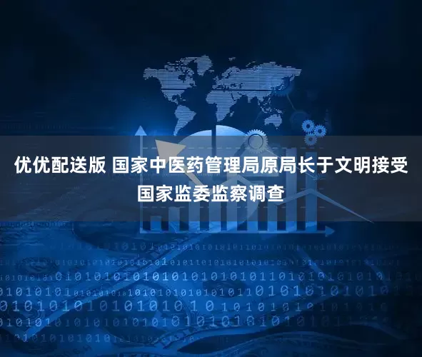 优优配送版 国家中医药管理局原局长于文明接受国家监委监察调查