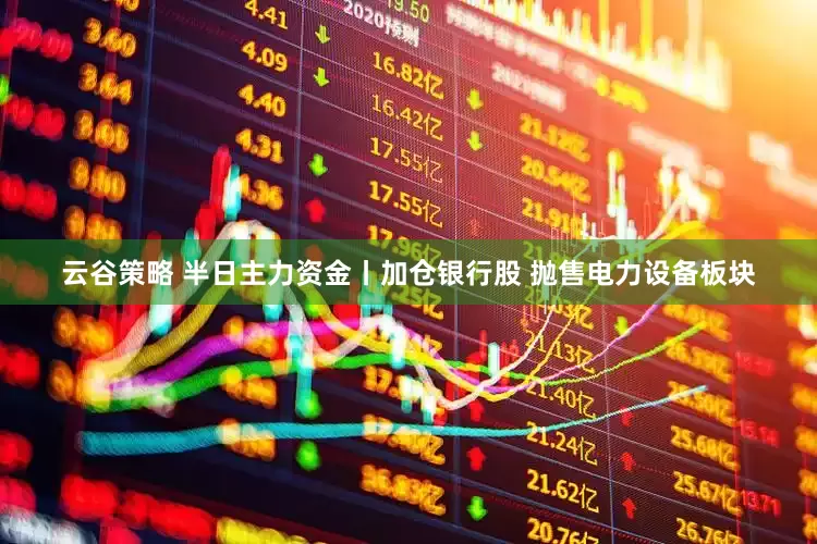 云谷策略 半日主力资金丨加仓银行股 抛售电力设备板块