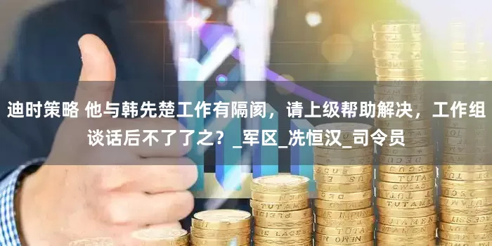 迪时策略 他与韩先楚工作有隔阂，请上级帮助解决，工作组谈话后不了了之？_军区_冼恒汉_司令员
