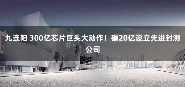 九连阳 300亿芯片巨头大动作！砸20亿设立先进封测公司