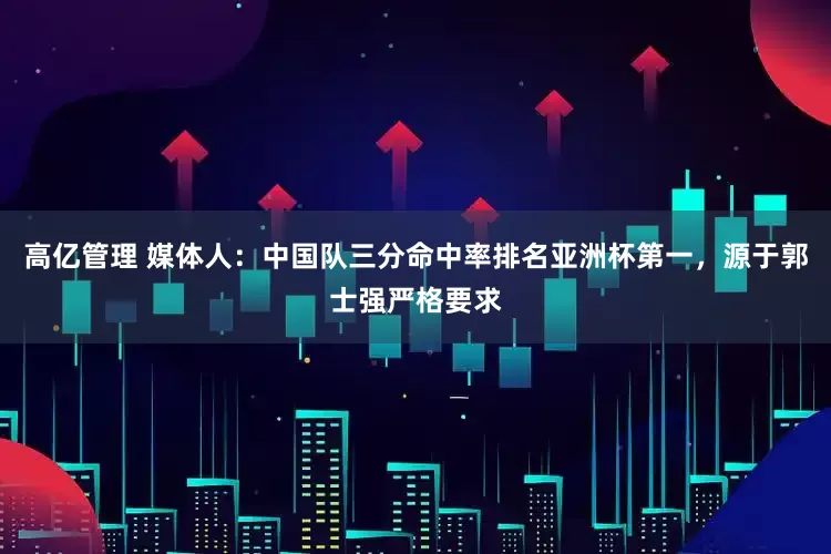 高亿管理 媒体人:中国队三分命中率排名亚洲杯第一,源于郭士强严格要求