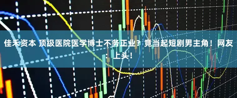 佳禾资本 顶级医院医学博士不务正业？竟当起短剧男主角！网友：上头！