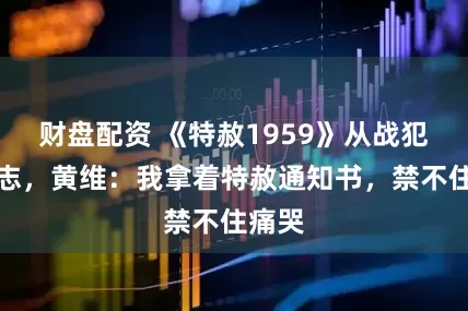 财盘配资 《特赦1959》从战犯到同志，黄维：我拿着特赦通知书，禁不住痛哭