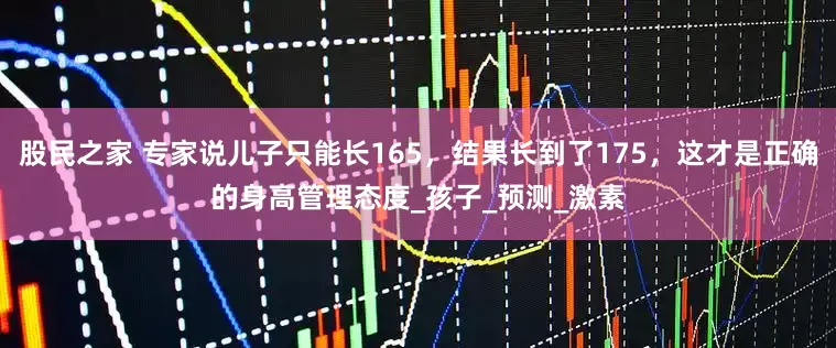 股民之家 专家说儿子只能长165，结果长到了175，这才是正确的身高管理态度_孩子_预测_激素