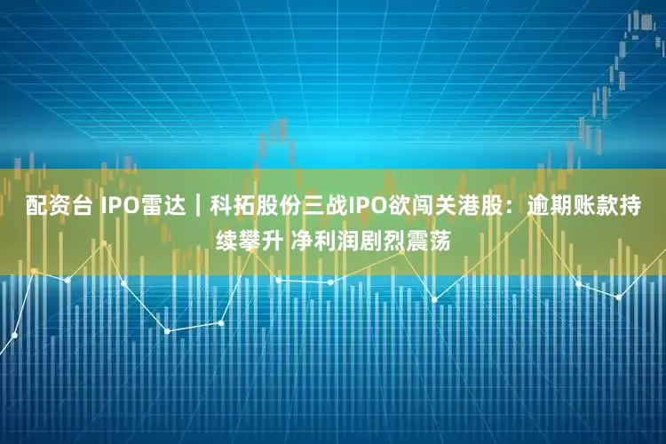 配资台 IPO雷达｜科拓股份三战IPO欲闯关港股：逾期账款持续攀升 净利润剧烈震荡