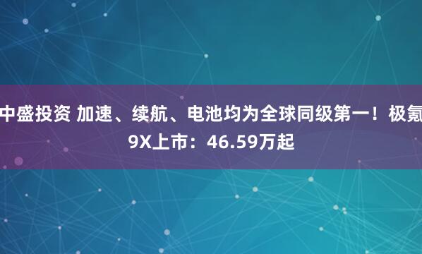 中盛投资 加速、续航、电池均为全球同级第一！极氪9X上市：46.59万起