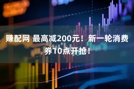 赚配网 最高减200元！新一轮消费券10点开抢！