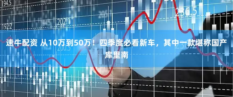 速牛配资 从10万到50万！四季度必看新车，其中一款堪称国产库里南