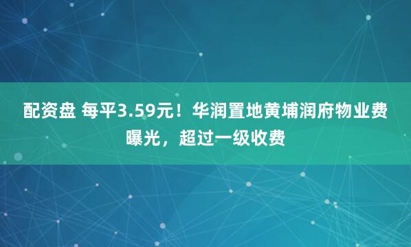 配资盘 每平3.59元！华润置地黄埔润府物业费曝光，超过一级收费