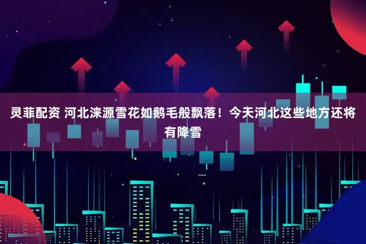 灵菲配资 河北涞源雪花如鹅毛般飘落！今天河北这些地方还将有降雪
