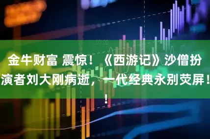 金牛财富 震惊！《西游记》沙僧扮演者刘大刚病逝，一代经典永别荧屏！