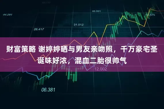 财富策略 谢婷婷晒与男友亲吻照，千万豪宅圣诞味好浓，混血二胎很帅气
