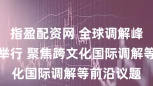 指盈配资网 全球调解峰会在香港举行 聚焦跨文化国际调解等前沿议题
